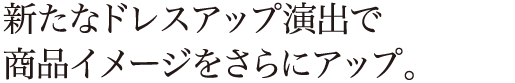 新たなドレスアップ演出で商品イメージをさらにアップ。
